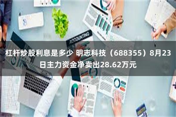 杠杆炒股利息是多少 明志科技（688355）8月23日主力资金净卖出28.62万元