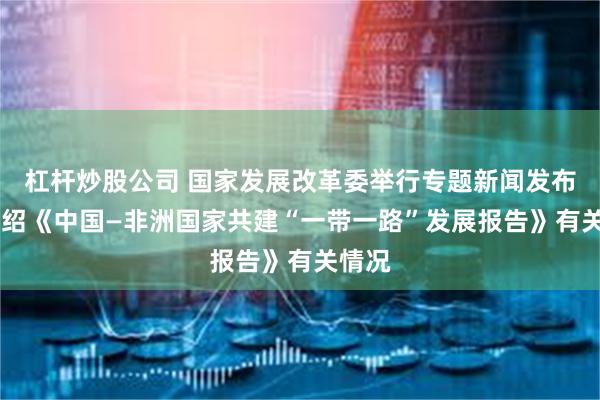 杠杆炒股公司 国家发展改革委举行专题新闻发布会 介绍《中国—非洲国家共建“一带一路”发展报告》有关情况