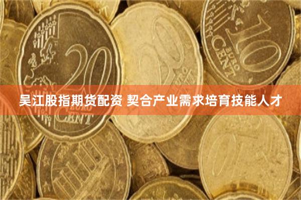吴江股指期货配资 契合产业需求培育技能人才