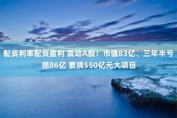 配资利率配资盈利 震动A股！市值83亿、三年半亏损86亿 要搞550亿元大项目