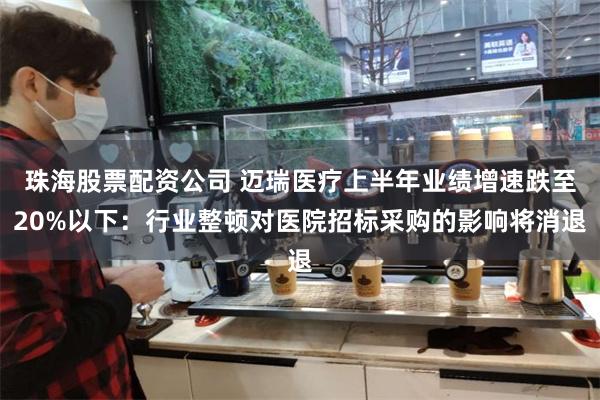 珠海股票配资公司 迈瑞医疗上半年业绩增速跌至20%以下：行业整顿对医院招标采购的影响将消退