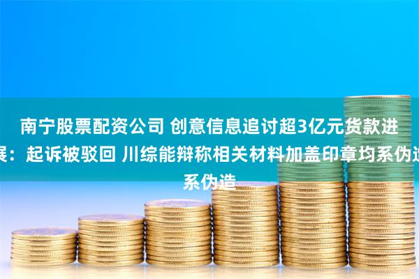 南宁股票配资公司 创意信息追讨超3亿元货款进展：起诉被驳回 川综能辩称相关材料加盖印章均系伪造