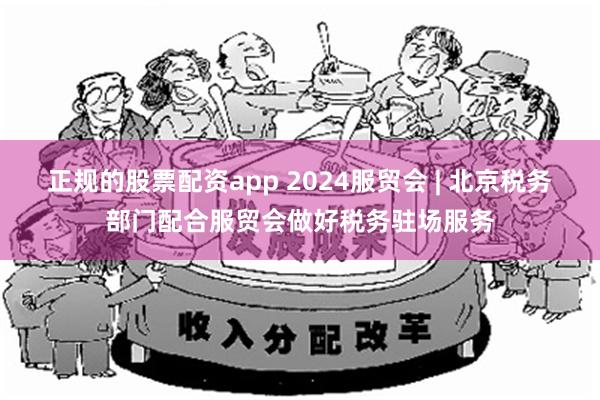 正规的股票配资app 2024服贸会 | 北京税务部门配合服贸会做好税务驻场服务