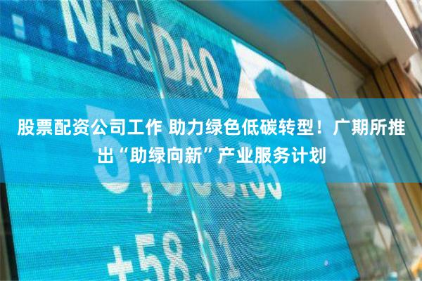 股票配资公司工作 助力绿色低碳转型！广期所推出“助绿向新”产业服务计划