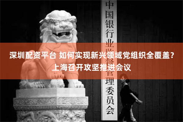 深圳配资平台 如何实现新兴领域党组织全覆盖？上海召开攻坚推进会议