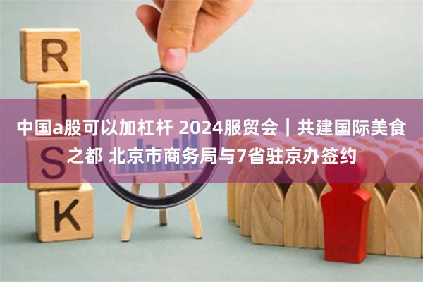 中国a股可以加杠杆 2024服贸会｜共建国际美食之都 北京市商务局与7省驻京办签约