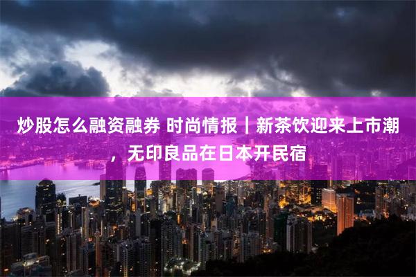 炒股怎么融资融券 时尚情报｜新茶饮迎来上市潮，无印良品在日本开民宿