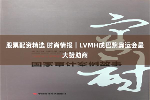股票配资精选 时尚情报｜LVMH成巴黎奥运会最大赞助商