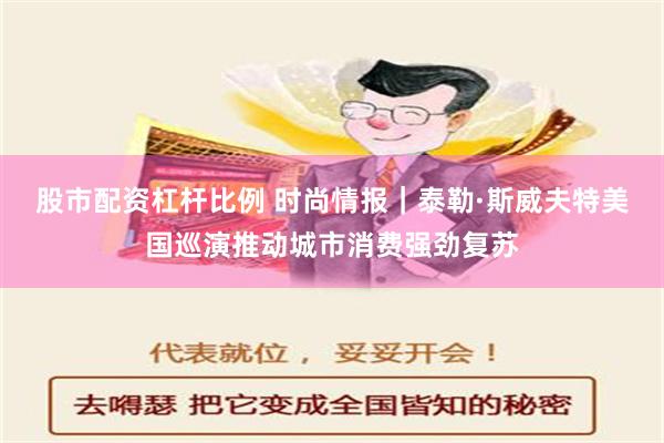 股市配资杠杆比例 时尚情报｜泰勒·斯威夫特美国巡演推动城市消费强劲复苏