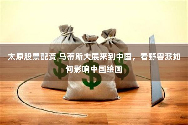 太原股票配资 马蒂斯大展来到中国，看野兽派如何影响中国绘画