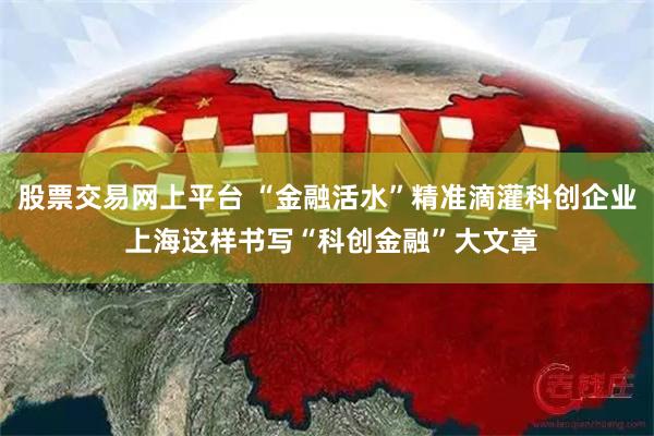 股票交易网上平台 “金融活水”精准滴灌科创企业 上海这样书写“科创金融”大文章