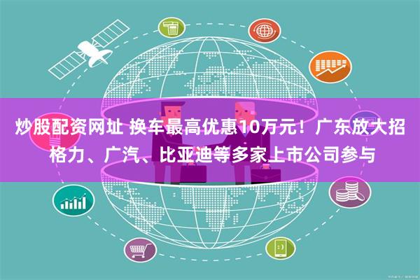 炒股配资网址 换车最高优惠10万元！广东放大招 格力、广汽、比亚迪等多家上市公司参与
