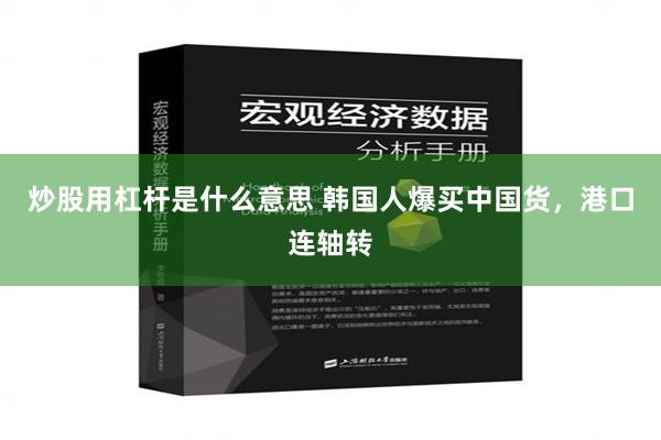 炒股用杠杆是什么意思 韩国人爆买中国货，港口连轴转