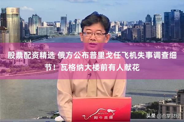 股票配资精选 俄方公布普里戈任飞机失事调查细节！瓦格纳大楼前有人献花