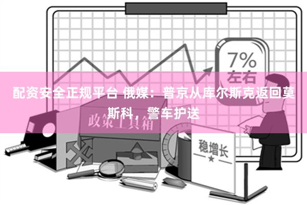 配资安全正规平台 俄媒：普京从库尔斯克返回莫斯科，警车护送