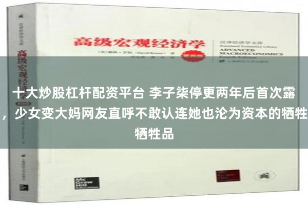 十大炒股杠杆配资平台 李子柒停更两年后首次露面，少女变大妈网友直呼不敢认连她也沦为资本的牺牲品