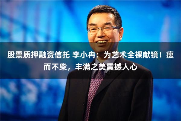 股票质押融资信托 李小冉：为艺术全裸献镜！瘦而不柴，丰满之美震撼人心