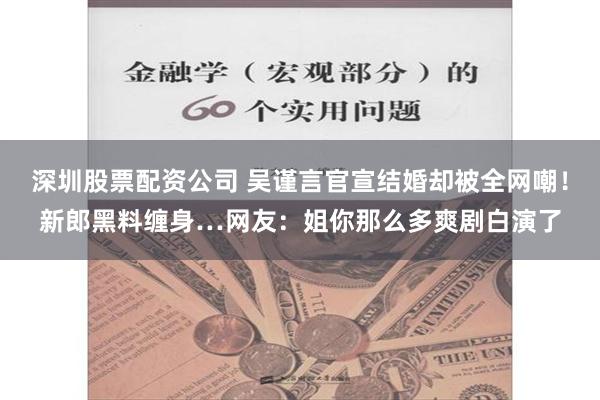 深圳股票配资公司 吴谨言官宣结婚却被全网嘲！新郎黑料缠身…网友：姐你那么多爽剧白演了
