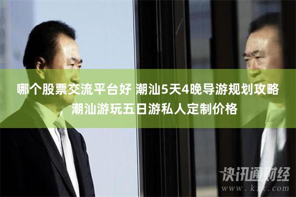 哪个股票交流平台好 潮汕5天4晚导游规划攻略，潮汕游玩五日游私人定制价格