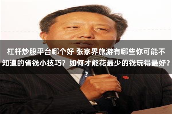 杠杆炒股平台哪个好 张家界旅游有哪些你可能不知道的省钱小技巧？如何才能花最少的钱玩得最好？