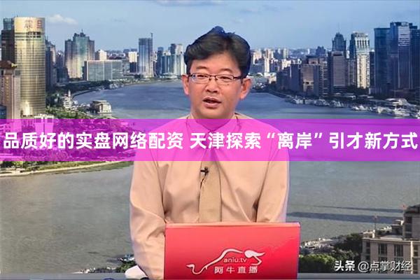 品质好的实盘网络配资 天津探索“离岸”引才新方式