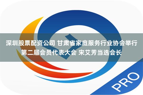 深圳股票配资公司 甘肃省家庭服务行业协会举行第二届会员代表大会 宋艾芳当选会长