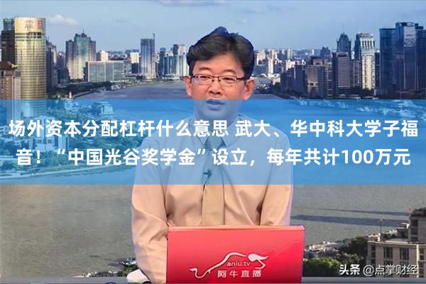 场外资本分配杠杆什么意思 武大、华中科大学子福音！“中国光谷奖学金”设立，每年共计100万元