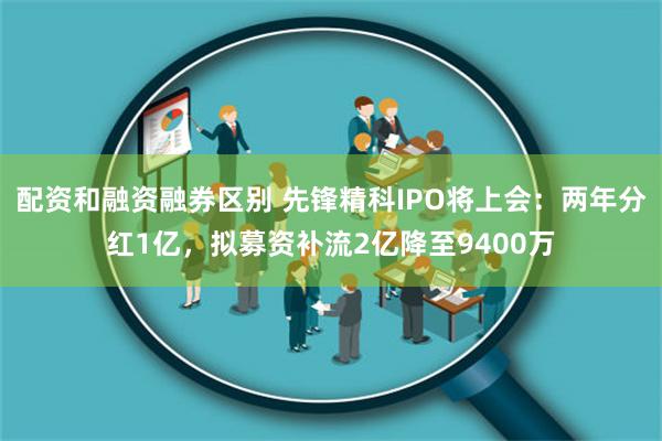 配资和融资融券区别 先锋精科IPO将上会：两年分红1亿，拟募资补流2亿降至9400万