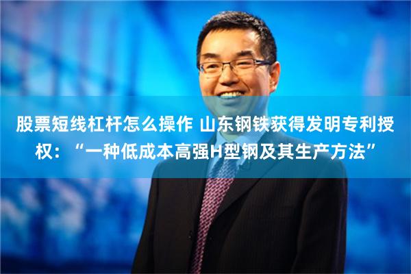 股票短线杠杆怎么操作 山东钢铁获得发明专利授权：“一种低成本高强H型钢及其生产方法”