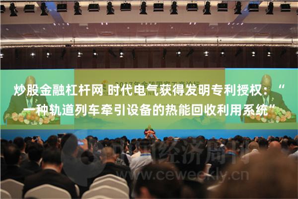 炒股金融杠杆网 时代电气获得发明专利授权：“一种轨道列车牵引设备的热能回收利用系统”