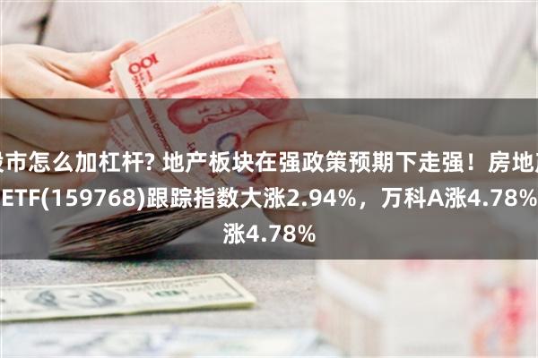 股市怎么加杠杆? 地产板块在强政策预期下走强！房地产ETF(159768)跟踪指数大涨2.94%，万科A涨4.78%