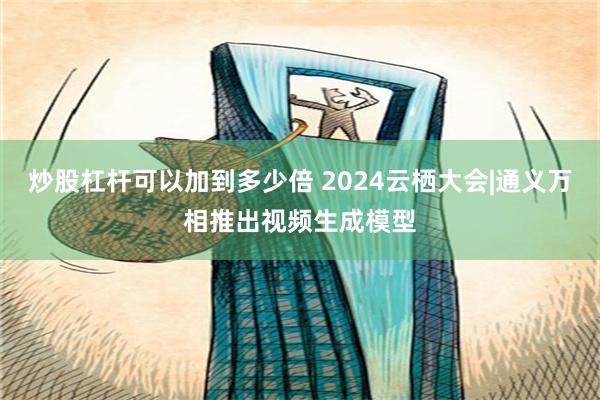 炒股杠杆可以加到多少倍 2024云栖大会|通义万相推出视频生成模型