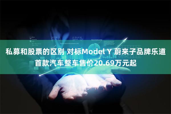 私募和股票的区别 对标Model Y 蔚来子品牌乐道首款汽车整车售价20.69万元起