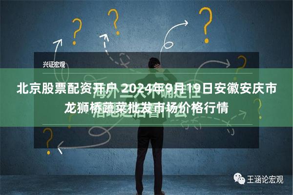 北京股票配资开户 2024年9月19日安徽安庆市龙狮桥蔬菜批发市场价格行情