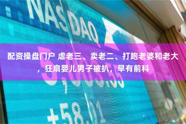 配资操盘门户 虐老三、卖老二、打跑老婆和老大，狂扇婴儿男子被扒，早有前科
