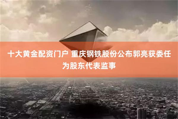 十大黄金配资门户 重庆钢铁股份公布郭亮获委任为股东代表监事