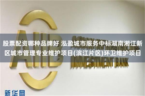 股票配资哪种品牌好 泓盈城市服务中标湖南湘江新区城市管理专业维护项目(滨江片区)环卫维护项目