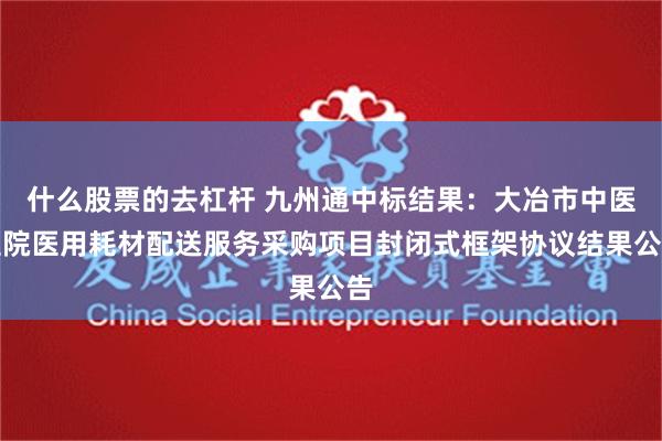 什么股票的去杠杆 九州通中标结果：大冶市中医医院医用耗材配送服务采购项目封闭式框架协议结果公告