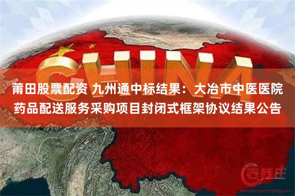 莆田股票配资 九州通中标结果：大冶市中医医院药品配送服务采购项目封闭式框架协议结果公告
