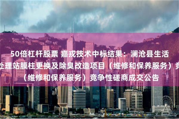 50倍杠杆股票 嘉戎技术中标结果：澜沧县生活垃圾填埋场渗滤液处理站膜柱更换及除臭改造项目（维修和保养服务）竞争性磋商成交公告