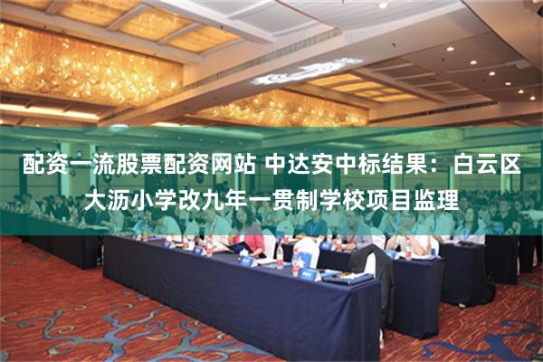 配资一流股票配资网站 中达安中标结果：白云区大沥小学改九年一贯制学校项目监理