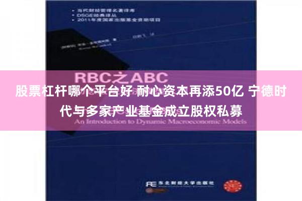 股票杠杆哪个平台好 耐心资本再添50亿 宁德时代与多家产业基金成立股权私募