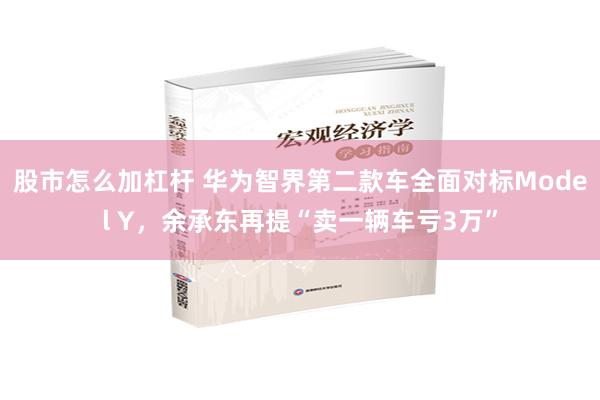 股市怎么加杠杆 华为智界第二款车全面对标Model Y，余承东再提“卖一辆车亏3万”