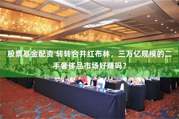 股票基金配资 转转合并红布林，三万亿规模的二手奢侈品市场好赚吗？