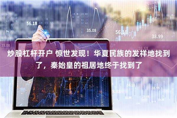 炒股杠杆开户 惊世发现！华夏民族的发祥地找到了，秦始皇的祖居地终于找到了
