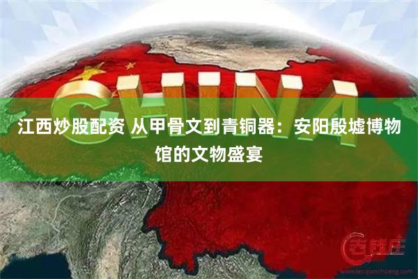 江西炒股配资 从甲骨文到青铜器：安阳殷墟博物馆的文物盛宴