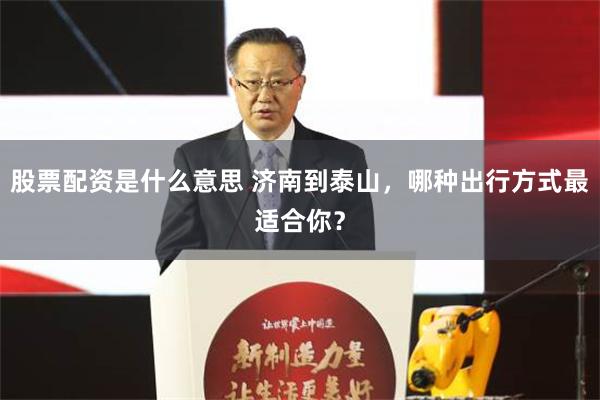 股票配资是什么意思 济南到泰山，哪种出行方式最适合你？
