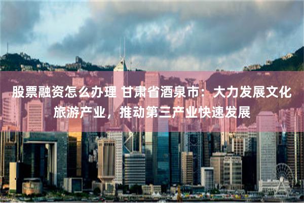 股票融资怎么办理 甘肃省酒泉市：大力发展文化旅游产业，推动第三产业快速发展