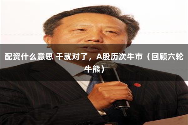 配资什么意思 干就对了，A股历次牛市（回顾六轮牛熊）