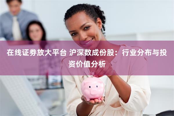 在线证劵放大平台 沪深数成份股：行业分布与投资价值分析